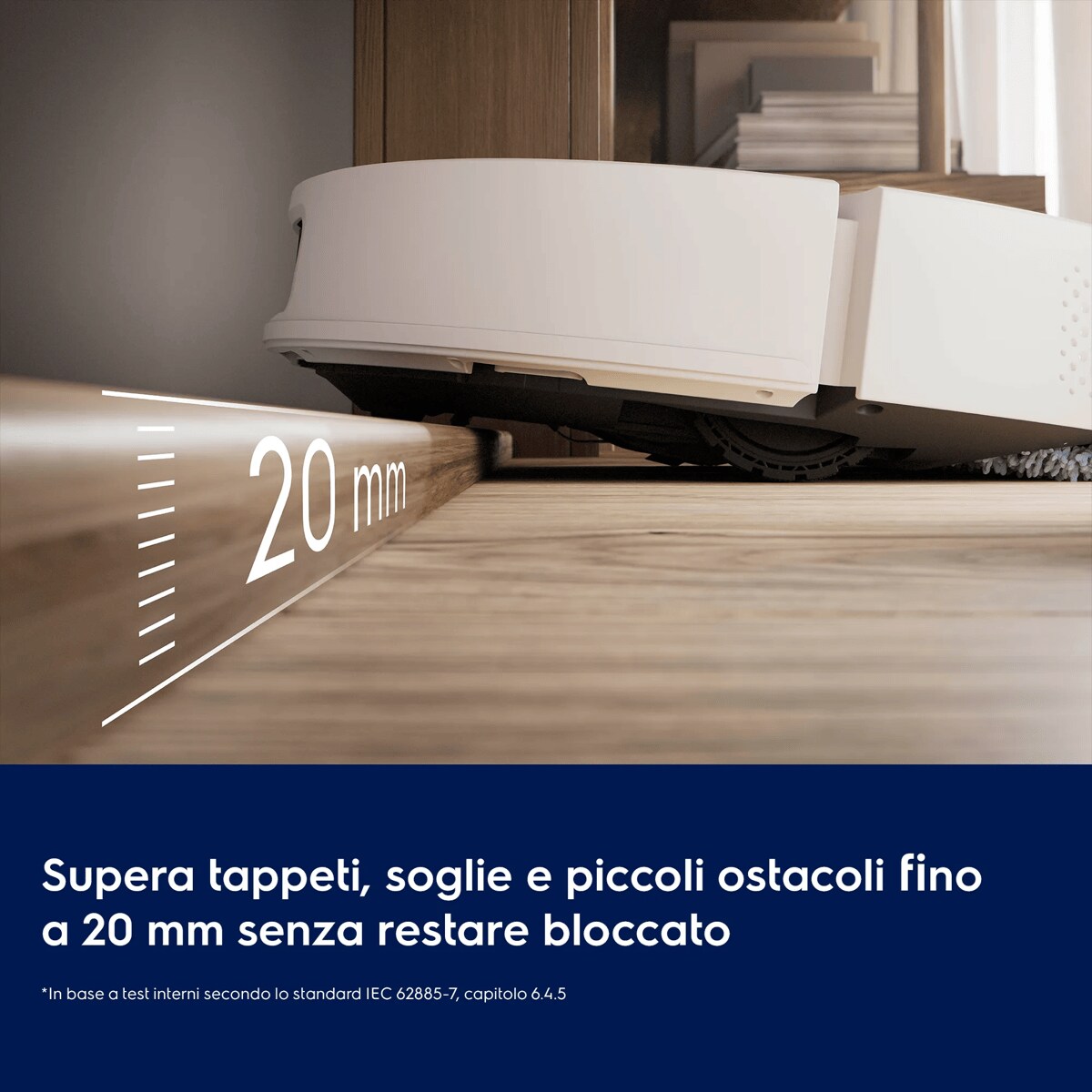 Supera tappeti, soglie e piccoli ostacoli fino a 20 mm senza restare bloccato     *In base a test interni secondo lo standard IEC 62885-7, capitolo 6.4.5. 20 mm
