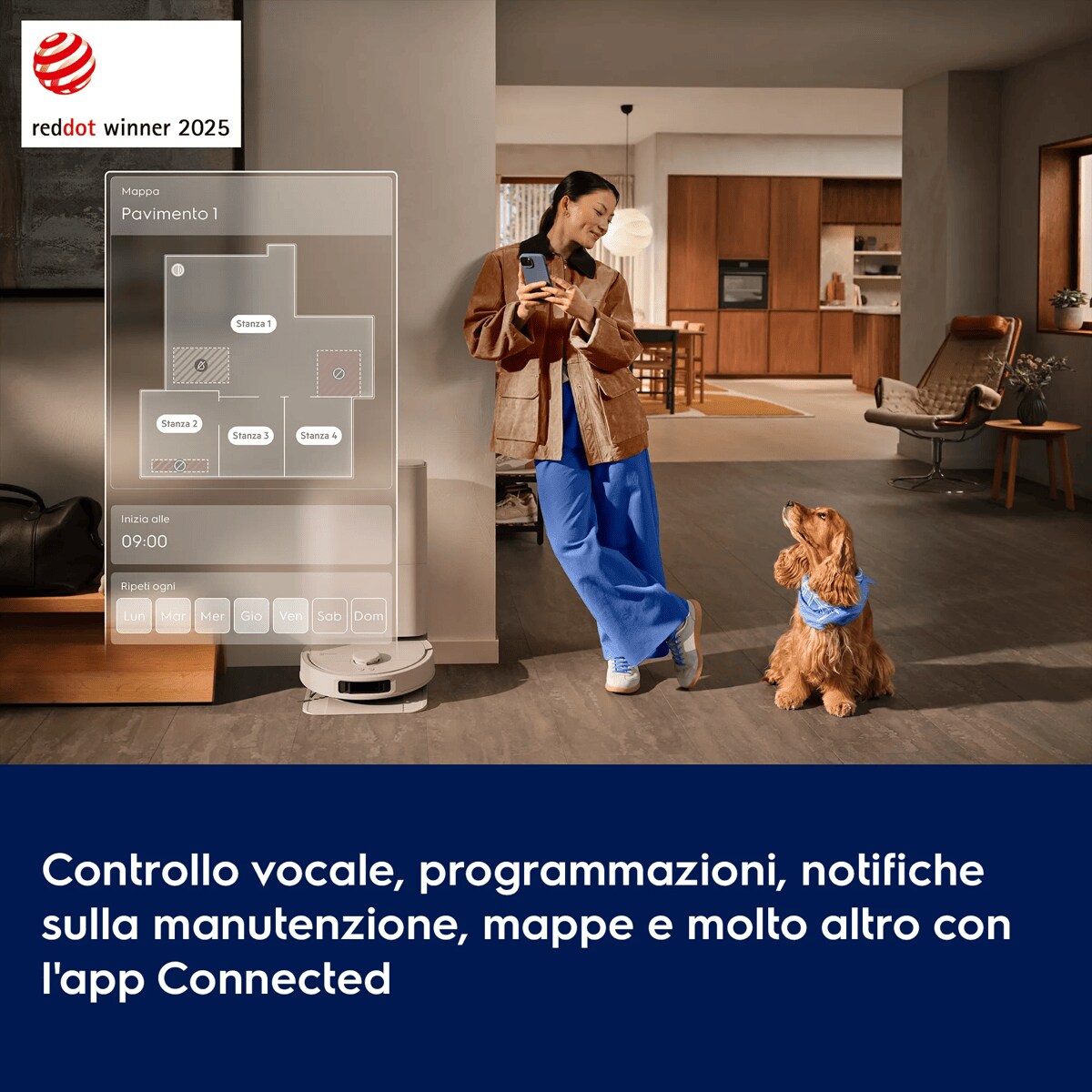 Controllo vocale, programmazioni, notifiche sulla manutenzione, mappe e molto altro con l'app Connected.      Mappa
Pavimento 1 Stanza 1 Stanza 2 Stanza 3 Stanza 4 Inizia alle
09:00 Ripeti ogni Lun Mar Mer Gio Ven Sab Dom